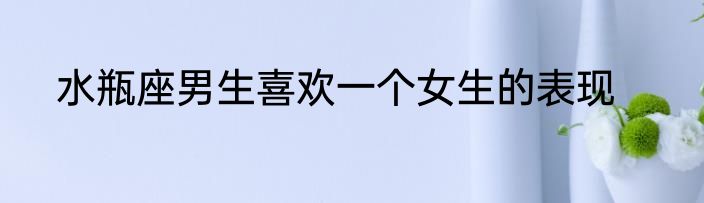 水瓶座男生喜欢一个女生的表现