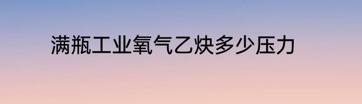 满瓶工业氧气乙炔多少压力