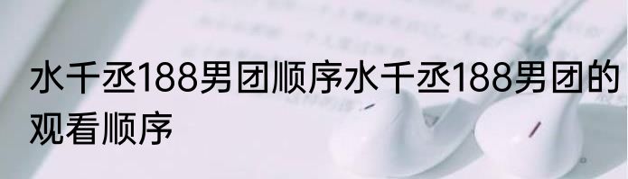 水千丞188男团顺序水千丞188男团的观看顺序