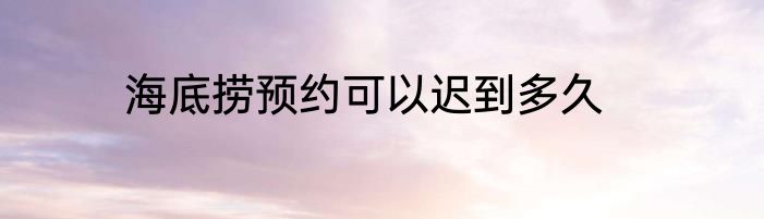 海底捞预约可以迟到多久