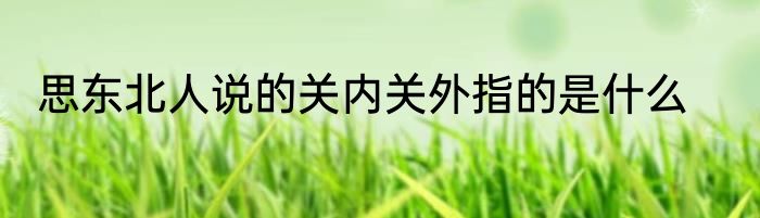 思东北人说的关内关外指的是什么