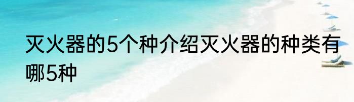 灭火器的5个种介绍灭火器的种类有哪5种
