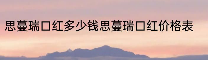 思蔓瑞口红多少钱思蔓瑞口红价格表