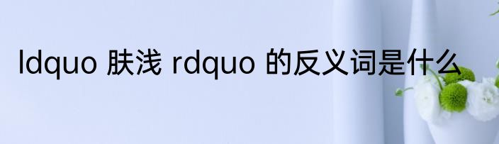 ldquo 肤浅 rdquo 的反义词是什么