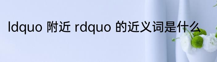 ldquo 附近 rdquo 的近义词是什么