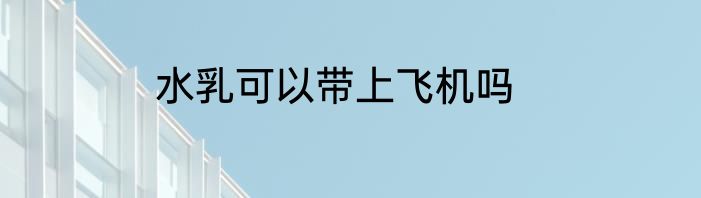 水乳可以带上飞机吗