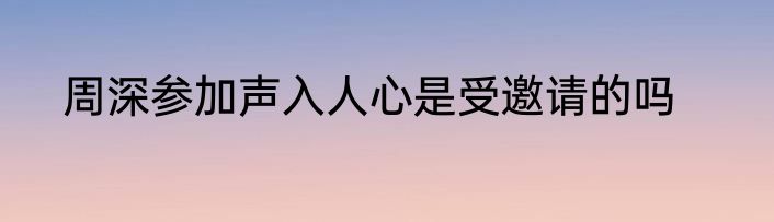 周深参加声入人心是受邀请的吗