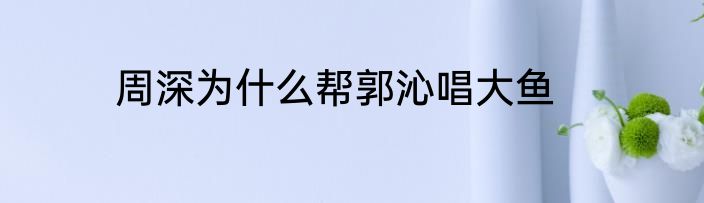 周深为什么帮郭沁唱大鱼