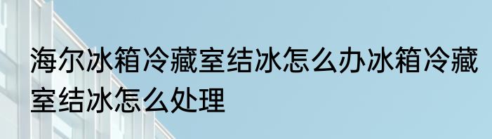 海尔冰箱冷藏室结冰怎么办冰箱冷藏室结冰怎么处理