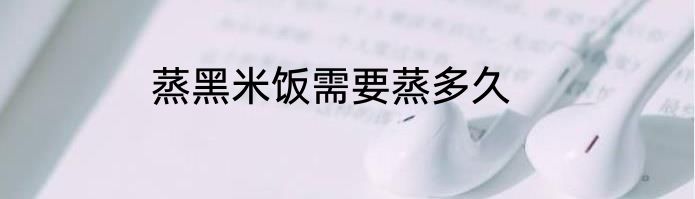 蒸黑米饭需要蒸多久