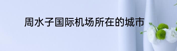 周水子国际机场所在的城市