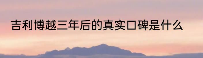 吉利博越三年后的真实口碑是什么