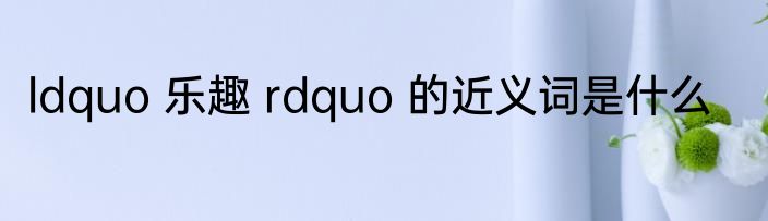 ldquo 乐趣 rdquo 的近义词是什么