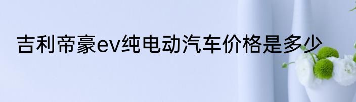 吉利帝豪ev纯电动汽车价格是多少