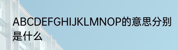 ABCDEFGHIJKLMNOP的意思分别是什么
