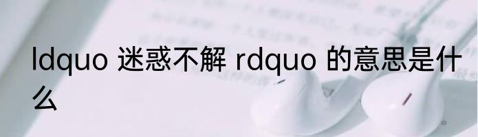 ldquo 迷惑不解 rdquo 的意思是什么