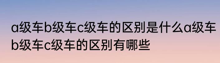 a级车b级车c级车的区别是什么a级车b级车c级车的区别有哪些