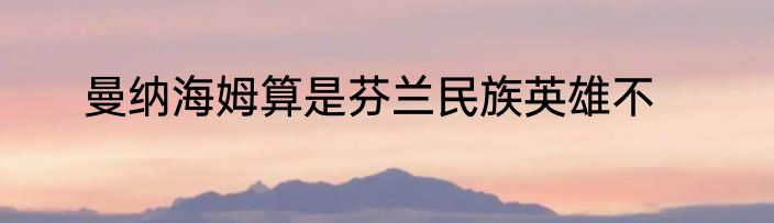 曼纳海姆算是芬兰民族英雄不