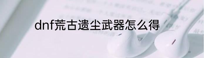 dnf荒古遗尘武器怎么得