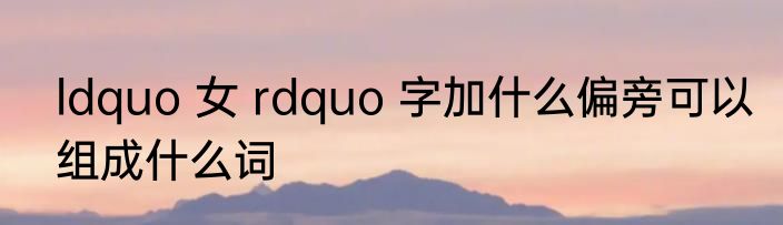 ldquo 女 rdquo 字加什么偏旁可以组成什么词