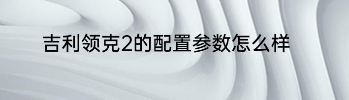 吉利领克2的配置参数怎么样