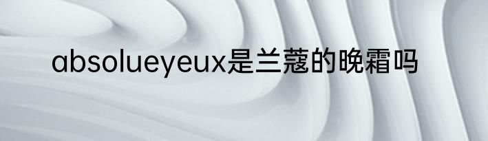 absolueyeux是兰蔻的晚霜吗