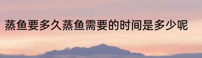 蒸鱼要多久蒸鱼需要的时间是多少呢