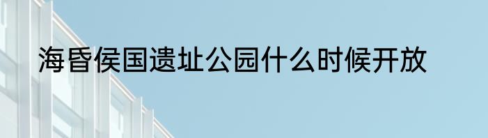 海昏侯国遗址公园什么时候开放