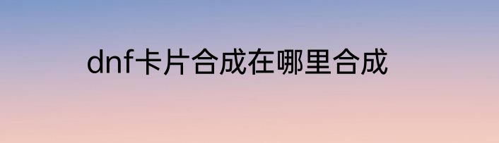 dnf卡片合成在哪里合成