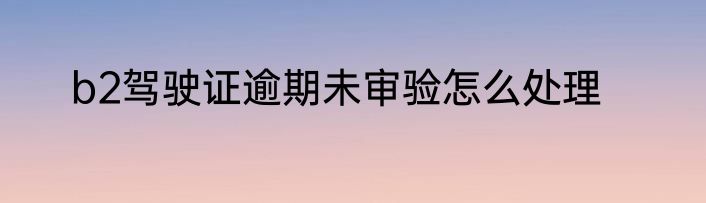 b2驾驶证逾期未审验怎么处理