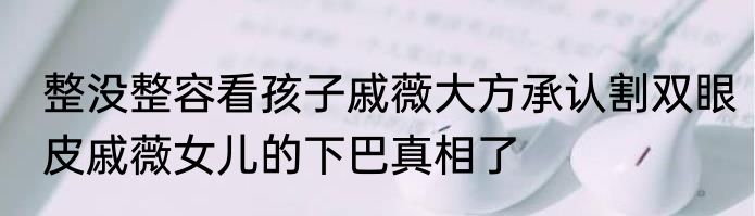 整没整容看孩子戚薇大方承认割双眼皮戚薇女儿的下巴真相了