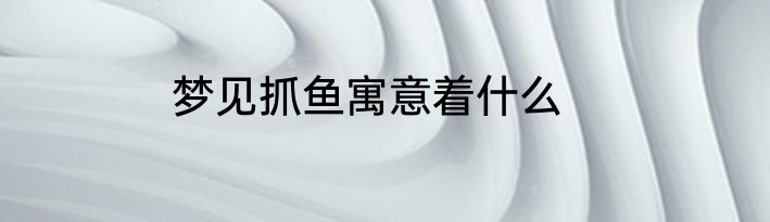 梦见抓鱼寓意着什么