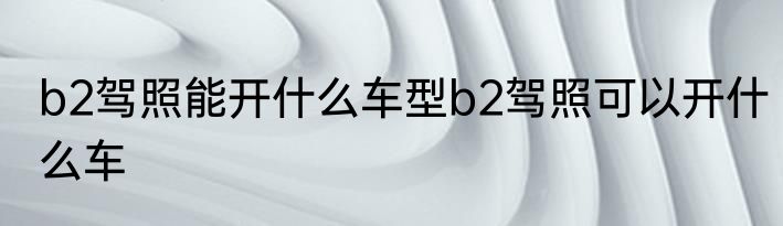 b2驾照能开什么车型b2驾照可以开什么车