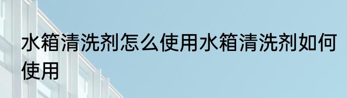 水箱清洗剂怎么使用水箱清洗剂如何使用
