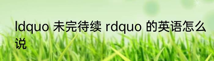 ldquo 未完待续 rdquo 的英语怎么说