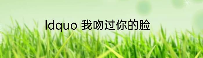 ldquo 我吻过你的脸