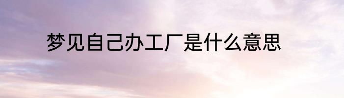 梦见自己办工厂是什么意思