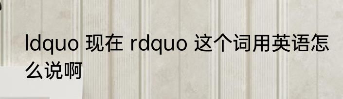 ldquo 现在 rdquo 这个词用英语怎么说啊