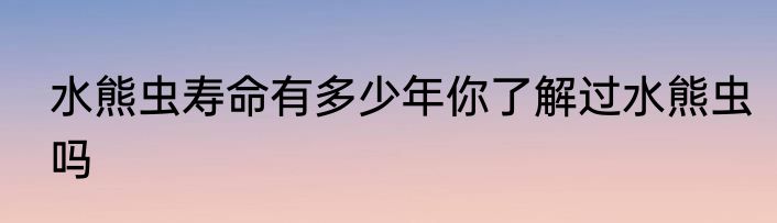 水熊虫寿命有多少年你了解过水熊虫吗