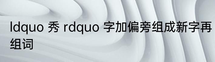 ldquo 秀 rdquo 字加偏旁组成新字再组词