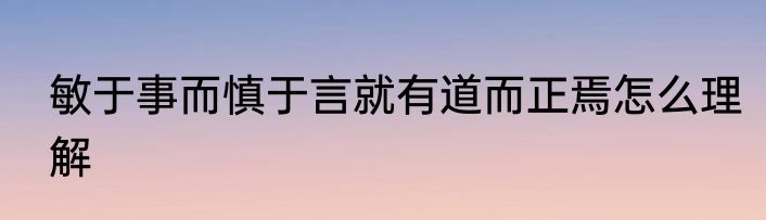 敏于事而慎于言就有道而正焉怎么理解