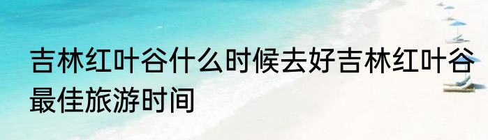 吉林红叶谷什么时候去好吉林红叶谷最佳旅游时间