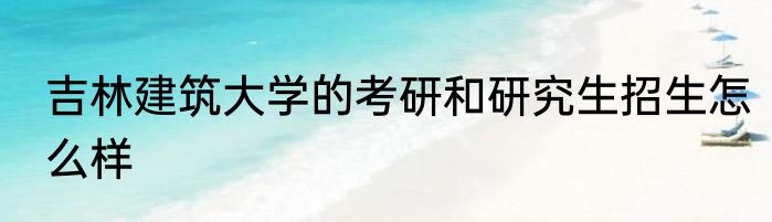 吉林建筑大学的考研和研究生招生怎么样