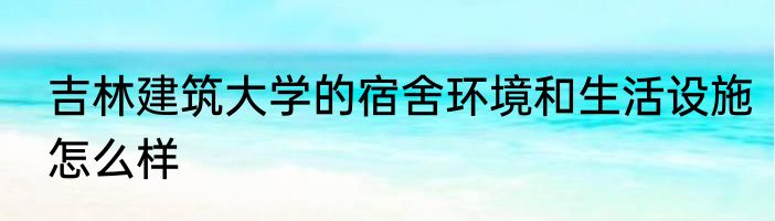 吉林建筑大学的宿舍环境和生活设施怎么样