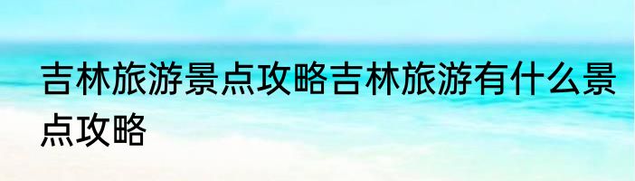 吉林旅游景点攻略吉林旅游有什么景点攻略