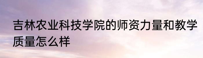 吉林农业科技学院的师资力量和教学质量怎么样