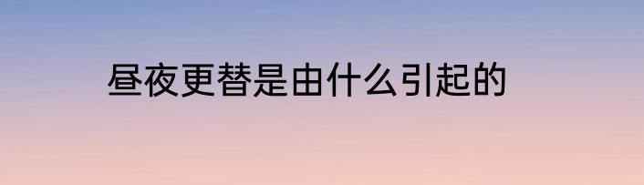 昼夜更替是由什么引起的