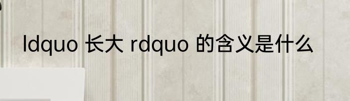 ldquo 长大 rdquo 的含义是什么