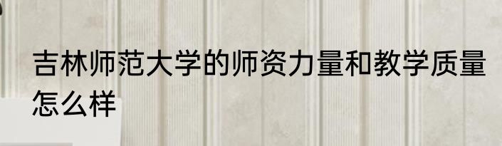 吉林师范大学的师资力量和教学质量怎么样