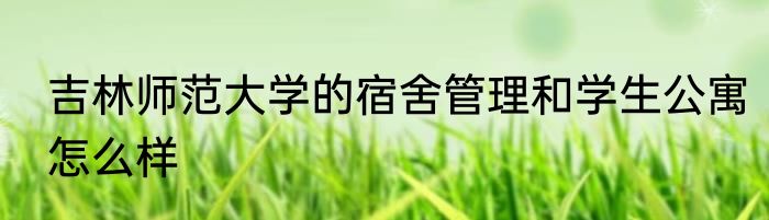 吉林师范大学的宿舍管理和学生公寓怎么样